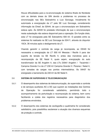 Houve dificuldades para a re-sincronização do sistema ilhado do Nordeste
               com as demais áreas do SIN devido a problemas no processo de
               sincronização nas SEs Sobradinho e Luiz Gonzaga. Inicialmente foi
               autorizada a energização da LT pela SE Luiz Gonzaga, considerando
               informação da Chesf, às 02h44, de que o sincronoscópio em Sobradinho
               estava apto. Às 02h59 foi prestada informação de que o sincronoscópio
               nesta subestação não estava disponível para a operação. Em função disto,
               esta LT foi energizada pela SE Sobradinho 500 kV. O paralelo entre os
               sistemas foi realizado na SE Luiz Gonzaga às 03h11, através do disjuntor
               15C4, 36 minutos após o desligamento da LT.

               Visando garantir o controle da carga já recomposta, as 03h40 foi
               necessária a energização da LT 500 kV Messias / Recife II para dar
               suporte de tensão na SE Recife II, antes das manobras para a
               recomposição da SE Natal II, quais sejam, energização do auto
               transformador da SE Angelim II, das LTs 230kV Angelim /                                           Tacaimbó /
               Campina Grande II e da LT 230 kV Campina Grande II / Paraíso / Natal II,
               com tomadas de cargas nos pontos intermediários. Às 04h07 foi
               energizado o barramento de 230 kV da SE Natal II.

5.6            SISTEMA DE SUPERVISÃO E TELECOMUNICAÇÃO

5.6.1          O desempenho dos sistemas de telecomunicação, de supervisão e controle
               e de serviços auxiliares AC e DC que suprem as instalações dos Centros
               de      Operação            foi     considerado             satisfatório,         permitindo           todo       o
               acompanhamento da perturbação e recomposição do sistema, bem como
               facilitando a coleta dos registros necessários para diagnóstico dos
               problemas envolvidos.

5.6.2          O desempenho dos sistemas de oscilografia e qualimetria foi considerado
               satisfatório, pois possibilitou esclarecer a atuação dos diversos esquemas
               de proteção e controle.




RE 3-0032/2011 Análise da Perturbação do dia 04/02/2011 à 00h21min envolvendo parte dos Estados da Região Nordeste.   Pág 39 de 121
 