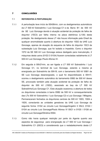 7              CONCLUSÕES

7.1            REFERENTES À PERTURBAÇÃO

7.1.1          A perturbação teve início às 00h08min, com os desligamentos automáticos
               da LT 500 kV Sobradinho / Luiz Gonzaga C1 e da Barra B1 de 500 kV
               da SE Luiz Gonzaga devido à atuação acidental da proteção de falha de
               disjuntor (15C3) por falha interna na placa eletrônica (L139) desta
               proteção. No desligamento dessa LT não houve informação pela Chesf de
               qualquer anormalidade quanto à abertura do disjuntor 15D2 da UHE Luiz
               Gonzaga, apenas de atuação do esquema de falha do disjuntor 15C3 da
               subestação Luiz Gonzaga, que foi isolado e impedido. Como o disjuntor
               15T2 da SE 500 kV Luiz Gonzaga estava desligado para manutenção, 2
               máquinas desta usina (01G3 3 01G4) ficaram conectadas radialmente à LT
               500 kV Luiz Gonzaga /Paulo Afonso IV.

7.1.2          Em seguida à 00h21min, ao ser ligada a LT 500 kV Sobradinho / Luiz
               Gonzaga C1, no terminal de Luiz Gonzaga, estando a mesma já
               energizada por Sobradinho às 00h18, com o barramento 500 kV 05B1 da
               SE Luiz Gonzaga desenergizado, o qual foi disponibilizado à 00h17,
               ocorreu o desligamento automático do barramento 05B2 de 500 kV dessa
               SE, provocado também pela atuação acidental da proteção de falha do
               disjuntor de 500 kV (15D2), associado ao bay da LT 500 kV
               Sobradinho/Luiz Gonzaga C1. Esta atuação ocasionou a abertura de todos
               os disjuntores conectados à barra 05B2 de 500 kV e consequentemente
               das LTs 500 kV Sobradinho / Luiz Gonzaga C2 e Luiz Gonzaga / Milagres.
               Permaneceram fechados os disjuntores centrais de 500 kV 15D3, 15D4 e
               15D5, conectando as unidades geradoras da UHE Luiz Gonzaga da
               seguinte forma: 01G2 ao circuito Luiz Gonzaga/Angelim II 05L5, 01G3 /
               01G4 ao circuito Luiz Gonzaga/Paulo Afonso IV 05C1 e 01G5 / 01G6 ao
               circuito Luiz Gonzaga/Olindina 05S4.

7.1.3          Como não havia qualquer restrição por parte do Agente quanto aos
               aspectos de segurança para energização da LT 500 kV Luiz Gonzaga /
               Sobradinho C1 (05C3) e considerando que o restabelecimento desta LT


RE 3-0032/2011 Análise da Perturbação do dia 04/02/2011 à 00h21min envolvendo parte dos Estados da Região Nordeste.   Pág 41 de 121
 