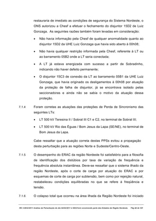restauraria de imediato as condições de segurança do Sistema Nordeste, o
               ONS autorizou a Chesf a efetuar o fechamento do disjuntor 15D2 de Luiz
               Gonzaga. As seguintes razões também foram levadas em consideração:

               ·     Não havia informação pela Chesf de qualquer anormalidade quanto ao
                     disjuntor 15D2 da UHE Luiz Gonzaga que havia sido aberto à 00h08;

               ·     Não havia qualquer restrição informada pela Chesf, referente à LT ou
                     ao barramento 05B2 onde a LT seria conectada;

               ·     A LT já estava energizada com sucesso a partir de Sobradinho,
                     indicando não haver defeito permanente;

               ·     O disjuntor 15C3 de conexão da LT ao barramento 05B1 da UHE Luiz
                     Gonzaga, que havia originado os desligamentos à 00h08 por atuação
                     da proteção de falha de disjuntor, já se encontrava isolado pelas
                     seccionadoras e ainda não se sabia o motivo da atuação dessa
                     proteção.

7.1.4          Foram corretas as atuações das proteções de Perda de Sincronismo das
               seguintes LTs:

               ·     LT 500 kV Teresina II / Sobral III C1 e C2, no terminal de Sobral III;

               ·     LT 500 kV Rio das Éguas / Bom Jesus da Lapa (SE/NE), no terminal de
                     Bom Jesus da Lapa.

               Cabe ressaltar que a atuação correta destas PPSs evitou a propagação
               desta perturbação para as regiões Norte e Sudeste/Centro-Oeste.

7.1.5          O desempenho do ERAC da região Nordeste foi satisfatório para a filosofia
               de identificação dos distúbios por taxa de variação de frequência e
               frequência absoluta instantânea. Deve-se ressaltar que o sistema ilhado da
               região Nordeste, após o corte de carga por atuação do ERAC e por
               esquemas de corte de carga por subtensão, bem como por rejeição natural,
               restabeleceu condições equilibradas no que se refere à freqüência e
               tensão.

7.1.6          O colapso total que ocorreu na área ilhada da Região Nordeste foi iniciado


RE 3-0032/2011 Análise da Perturbação do dia 04/02/2011 à 00h21min envolvendo parte dos Estados da Região Nordeste.   Pág 42 de 121
 
