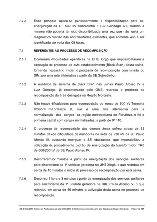 7.2.2          Esse princípio aplica-se particularmente a disponibilização para re-
               energização da LT 500 kV Sobradinho / Luiz Gonzaga C1, quando a
               mesma não poderia ter sido disponibilizada uma vez que não havia um
               diagnóstico preciso das anormalidades existentes, que somente veio a ser
               identificado por volta das 05 horas.

7.3            REFERENTES AO PROCESSO DE RECOMPOSIÇÃO

7.3.1          Ocorreram dificuldades operativas na UHE Xingó que impossibilitaram a
               execução do processo de auto-estabelecimento (Black Start) dessa usina,
               tornando necessário iniciar o processo de recomposição com tensão do
               SIN, por uma rota alternativa a partir da SE Sobradinho.

7.3.2          A ausência de sistema de Black Start nas usinas Paulo Afonso IV e
               Luiz Gonzaga, já recomendado pelo ONS, retardou o processo de
               recomposição da área desligada na Região Nordeste.

7.3.3          Não houve dificuldades para recomposição do tronco de 500 kV Teresina
               II/Sobral III/Fortaleza              II,     que       é     uma        rota      alternativa          para       a
               normalização das cargas da região metropolitana de Fortaleza, e foi a
               primeira capital com cargas normalizadas, a partir de 01h10.

7.3.4          O processo de recomposição das demais áreas sofreu atraso de 33
               minutos devido dificuldade de manobras no setor de 230 kV da SE Paulo
               Afonso III, buscando energizar a SE Abaixadora, que impossibilitou a
               utilização do procedimento padrão de energização do transformador TR8
               de 500/230 kV da SE Paulo Afonso IV.

7.3.5          Decorreram 27 minutos a partir da energização dos serviços auxiliares
               para sincronismo da 1ª unidade geradora na UHE Xingó, o que retardou em
               cerca de 10 minutos o início do processo de recomposição por esta usina.

7.3.6          Decorreu 1 hora e 3 minutos a partir da energização dos serviços auxiliares
               para sincronismo da 1ª unidade geradora na UHE Paulo Afonso IV, o que
               retardou em cerca de 40 minutos a utilização desta usina no processo de
               recomposição.



RE 3-0032/2011 Análise da Perturbação do dia 04/02/2011 à 00h21min envolvendo parte dos Estados da Região Nordeste.   Pág 44 de 121
 