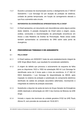 7.3.7          Durante o processo de recomposição ocorreu o desligamento da LT 500 kV
               Sobradinho / Luiz Gonzaga C2 por atuação da proteção de distância,
               unidade de partida temporizada, em função do carregamento elevado a
               que ficou submetido este circuito.

7.4            REFERENTES ÀS DIVERGÊNCIAS APRESENTADAS PELA CHESF

7.4.1          A Chesf apresentou um documento com discordâncias sobre alguns pontos
               deste relatório. A posição divergente da Chesf sobre a origem, causa,
               análise, conclusões e recomendações da perturbação encontra-se em
               Anexo a este Relatório de Análise de Perturbação. Neste anexo estão
               também apresentados os comentários do ONS sobre cada ponto de
               divergência.



8              PROVIDÊNCIAS TOMADAS E EM ANDAMENTO

8.1            PELA CHESF

8.1.1          A Chesf realizou em 20/02/2011 teste de auto-restabelecimento integral da
               UHE Xingó (Black Start), cujo resultado foi considerado satisfatório.

8.1.2          A origem do defeito que provocou o acionamento do esquema de falha
               para os disjuntores 15C3 e 15D2 da subestação 500 kV Luiz Gonzaga foi
               identificada cerca de 5 horas após o inicio da ocorrência. A LT 500 kV
               05C3 Sobradinho / Luiz Gonzaga foi disponibilizada às 09h35, após
               inspeção no sistema de proteção e substituição do componente eletrônico
               danificado da cadeia de proteção secundária (alternada), recompondo a
               integridade do sistema de proteção associado.

8.1.3          Substituído o disjuntor de saída da barra do Grupo Gerador de Emergência
               (GGE) destinado à alimentação em 440 V dos Centros de Motores da UHE
               Xingó.

8.1.4          Iniciado o reparo dos terminais da unidade geradora 01G2 da UHE Paulo
               Afonso III, com previsão de conclusão em 16.02.2011.



RE 3-0032/2011 Análise da Perturbação do dia 04/02/2011 à 00h21min envolvendo parte dos Estados da Região Nordeste.   Pág 45 de 121
 