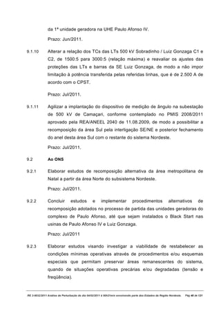 da 1ª unidade geradora na UHE Paulo Afonso IV.

               Prazo: Jun/2011.

9.1.10         Alterar a relação dos TCs das LTs 500 kV Sobradinho / Luiz Gonzaga C1 e
               C2, de 1500:5 para 3000:5 (relação máxima) e reavaliar os ajustes das
               proteções das LTs e barras da SE Luiz Gonzaga, de modo a não impor
               limitação à potência transferida pelas referidas linhas, que é de 2.500 A de
               acordo com o CPST.

               Prazo: Jul/2011.

9.1.11         Agilizar a implantação do dispositivo de medição de ângulo na subestação
               de 500 kV de Camaçari, conforme contemplado no PMIS 2008/2011
               aprovado pela REA/ANEEL 2040 de 11.08.2009, de modo a possibilitar a
               recomposição da área Sul pela interligação SE/NE e posterior fechamento
               do anel desta área Sul com o restante do sistema Nordeste.

               Prazo: Jul/2011.

9.2            Ao ONS

9.2.1          Elaborar estudos de recomposição alternativa da área metropolitana de
               Natal a partir da área Norte do subsistema Nordeste.

               Prazo: Jul/2011.

9.2.2          Concluir         estudos         e      implementar            procedimentos              alternativos          de
               recomposição adotados no processo de partida das unidades geradoras do
               complexo de Paulo Afonso, até que sejam instalados o Black Start nas
               usinas de Paulo Afonso IV e Luiz Gonzaga.

               Prazo: Jul/2011

9.2.3          Elaborar estudos visando investigar a viabilidade de restabelecer as
               condições mínimas operativas através de procedimentos e/ou esquemas
               especiais que permitam preservar áreas remanescentes do sistema,
               quando de situações operativas precárias e/ou degradadas (tensão e
               freqüência).


RE 3-0032/2011 Análise da Perturbação do dia 04/02/2011 à 00h21min envolvendo parte dos Estados da Região Nordeste.   Pág 48 de 121
 