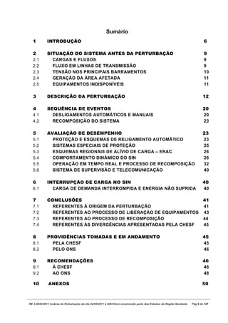 Sumário
  1          INTRODUÇÃO                                                                                                       6

  2          SITUAÇÃO DO SISTEMA ANTES DA PERTURBAÇÃO                                                                         9
  2.1          CARGAS E FLUXOS                                                                                                9
  2.2          FLUXO EM LINHAS DE TRANSMISSÃO                                                                                 9
  2.3          TENSÃO NOS PRINCIPAIS BARRAMENTOS                                                                              10
  2.4          GERAÇÃO DA ÁREA AFETADA                                                                                        11
  2.5          EQUIPAMENTOS INDISPONÍVEIS                                                                                     11

  3          DESCRIÇÃO DA PERTURBAÇÃO                                                                                         12

  4          SEQUÊNCIA DE EVENTOS                                                                                             20
  4.1          DESLIGAMENTOS AUTOMÁTICOS E MANUAIS                                                                            20
  4.2          RECOMPOSIÇÃO DO SISTEMA                                                                                        23

  5          AVALIAÇÃO DE DESEMPENHO                                                                                          23
  5.1          PROTEÇÃO E ESQUEMAS DE RELIGAMENTO AUTOMÁTICO                                                                  23
  5.2          SISTEMAS ESPECIAIS DE PROTEÇÃO                                                                                 25
  5.3          ESQUEMAS REGIONAIS DE ALÍVIO DE CARGA – ERAC                                                                   26
  5.4          COMPORTAMENTO DINÂMICO DO SIN                                                                                  26
  5.5          OPERAÇÃO EM TEMPO REAL E PROCESSO DE RECOMPOSIÇÃO                                                              32
  5.6          SISTEMA DE SUPERVISÃO E TELECOMUNICAÇÃO                                                                        40

  6          INTERRUPÇÃO DE CARGA NO SIN                                                                                      40
  6.1          CARGA DE DEMANDA INTERROMPIDA E ENERGIA NÃO SUPRIDA                                                            40

  7          CONCLUSÕES                                                                                                       41
  7.1          REFERENTES              À ORIGEM DA PERTURBAÇÃO                                                                41
  7.2          REFERENTES              AO PROCESSO DE LIBERAÇÃO DE EQUIPAMENTOS                                               43
  7.3          REFERENTES              AO PROCESSO DE RECOMPOSIÇÃO                                                            44
  7.4          REFERENTES              ÀS DIVERGÊNCIAS APRESENTADAS PELA CHESF                                                45

  8          PROVIDÊNCIAS TOMADAS E EM ANDAMENTO                                                                              45
  8.1          PELA CHESF                                                                                                     45
  8.2          PELO ONS                                                                                                       46

  9          RECOMENDAÇÕES                                                                                                    46
  9.1          À CHESF                                                                                                        46
  9.2          AO ONS                                                                                                         48

  10          ANEXOS                                                                                                         50



RE 3-0032/2011 Análise da Perturbação do dia 04/02/2011 à 00h21min envolvendo parte dos Estados da Região Nordeste.   Pág 5 de 121
 