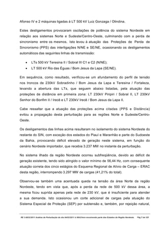 Afonso IV e 2 máquinas ligadas à LT 500 kV Luiz Gonzaga / Olindina.

Estes desligamentos provocaram oscilações de potência do sistema Nordeste em
relação aos sistemas Norte e Sudeste/Centro-Oeste, culminando com a perda de
sincronismo entre os mesmos. Isto levou à atuação das Proteções de Perda de
Sincronismo (PPS) das interligações N/NE e SE/NE, ocasionando os desligamentos
automáticos das seguintes linhas de transmissão:

    ·     LTs 500 kV Teresina II / Sobral III C1 e C2 (N/NE);
    ·     LT 500 kV Rio das Éguas / Bom Jesus da Lapa (SE/NE).

Em sequência, como resultado, verificou-se um afundamento do perfil de tensão
nos troncos de 230kV Sobradinho / Bom Jesus da Lapa e Teresina / Fortaleza,
levando a abertura das LTs, que seguem abaixo listadas, pela atuação das
proteções de distância em primeira zona: LT 230kV Piripiri / Sobral II, LT 230kV
Senhor do Bonfim II / Irecê e LT 230kV Irecê / Bom Jesus da Lapa II.

Cabe ressaltar que a atuação das proteções acima citadas (PPS e Distância)
evitou a propagação desta perturbação para as regiões Norte e Sudeste/Centro-
Oeste.

Os desligamentos das linhas acima resultaram no isolamento do sistema Nordeste do
restante do SIN, com exceção dos estados do Piauí e Maranhão e parte do Sudoeste
da Bahia, provocando déficit elevado de geração neste sistema, em função do
cenário Nordeste importador, que recebia 3.237 MW no instante da perturbação.

No sistema ilhado da região Nordeste ocorreu subfreqüência, devido ao déficit de
geração existente, tendo sido atingido o valor mínimo de 56,44 Hz, com consequente
atuação correta dos cinco estágios do Esquema Regional de Alívio de Carga – ERAC
desta região, interrompendo 3.297 MW de cargas (41,21% do total).

Observou-se também uma acentuada queda na tensão da área Norte da região
Nordeste, tendo em vista que, após a perda da rede de 500 kV dessa área, a
mesma ficou suprida apenas pela rede de 230 kV, que é insuficiente para atender
a sua demanda. Isto ocasionou um corte adicional de cargas pela atuação do
Sistema Especial de Proteção (SEP) por subtensão e, também, por rejeição natural,


RE 3-0032/2011 Análise da Perturbação do dia 04/02/2011 à 00h21min envolvendo parte dos Estados da Região Nordeste.   Pág 7 de 121
 