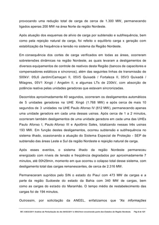 provocando uma redução total de carga de cerca de 1.300 MW, permanecendo
ligados apenas 200 MW na área Norte da região Nordeste.

Após atuação dos esquemas de alívio de carga por subtensão e subfrequência, bem
como pela rejeição natural de carga, foi refeito o equilíbrio carga x geração com
estabilização da frequência e tensão no sistema da Região Nordeste.

Em consequência dos cortes de carga verificados em todas as áreas, ocorreram
sobretensões dinâmicas na região Nordeste, as quais levaram a desligamentos de
diversos equipamentos de controle de reativos desta Região (bancos de capacitores e
compensadores estáticos e síncronos), além das seguintes linhas de transmissão de
500kV: 05L6 Jardim/Camaçari II, 05V5 Quixadá / Fortaleza II, 05V3 Quixadá /
Milagres, 05V1 Xingó / Angelim II, e algumas LTs de 230kV, com absorção de
potência reativa pelas unidades geradoras que estavam sincronizadas.

Decorridos aproximadamente 40 segundos, ocorreram os desligamentos automáticos
de 5 unidades geradoras na UHE Xingó (1.768 MW) e após cerca de mais 10
segundos de 3 unidades na UHE Paulo Afonso IV (812 MW), permanecendo apenas
uma unidade geradora em cada uma dessas usinas. Após cerca de 1 a 2 minutos,
ocorreram também desligamentos de uma unidade geradora em cada uma das UHEs
Paulo Afonso I, Paulo Afonso III e Apolônio Sales, totalizando nessas três usinas
193 MW. Em função destes desligamentos, ocorreu subtensão e subfrequência no
sistema ilhado, ocasionando a atuação do Sistema Especial de Proteção - SEP de
subtensão das áreas Leste e Sul da região Nordeste e rejeição natural de carga.

Após      esses        eventos,        o     sistema        ilhado       da      região       Nordeste         permaneceu
energizado com níveis de tensão e freqüência degradados por aproximadamente 7
minutos, até 00h29min, momento em que ocorreu o colapso total desse sistema, com
desligamento total das cargas remanescentes, de cerca de 2.316 MW.

Permaneceram supridos pelo SIN o estado do Piauí com 473 MW de cargas e a
parte da região Sudoeste do estado da Bahia com 340 MW de cargas, bem
como as cargas do estado do Maranhão. O tempo médio de restabelecimento das
cargas foi de 194 minutos.

Outrossim,         por      solicitação         da     ANEEL,          enfatizamos           que       “As     informações


RE 3-0032/2011 Análise da Perturbação do dia 04/02/2011 à 00h21min envolvendo parte dos Estados da Região Nordeste.   Pág 8 de 121
 
