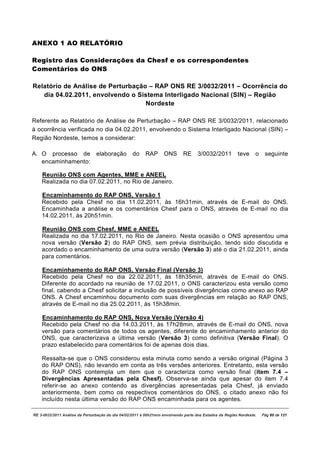 ANEXO 1 AO RELATÓRIO

Registro das Considerações da Chesf e os correspondentes
Comentários do ONS

Relatório de Análise de Perturbação – RAP ONS RE 3/0032/2011 – Ocorrência do
   dia 04.02.2011, envolvendo o Sistema Interligado Nacional (SIN) – Região
                                   Nordeste

Referente ao Relatório de Análise de Perturbação – RAP ONS RE 3/0032/2011, relacionado
à ocorrência verificada no dia 04.02.2011, envolvendo o Sistema Interligado Nacional (SIN) –
Região Nordeste, temos a considerar:

A. O processo de                elaboração         do    RAP       ONS       RE     3/0032/2011          teve     o    seguinte
   encaminhamento:

    Reunião ONS com Agentes, MME e ANEEL
    Realizada no dia 07.02.2011, no Rio de Janeiro.

    Encaminhamento do RAP ONS, Versão 1
    Recebido pela Chesf no dia 11.02.2011, às 16h31min, através de E-mail do ONS.
    Encaminhada a análise e os comentários Chesf para o ONS, através de E-mail no dia
    14.02.2011, às 20h51min.

    Reunião ONS com Chesf, MME e ANEEL
    Realizada no dia 17.02.2011, no Rio de Janeiro. Nesta ocasião o ONS apresentou uma
    nova versão (Versão 2) do RAP ONS, sem prévia distribuição, tendo sido discutida e
    acordado o encaminhamento de uma outra versão (Versão 3) até o dia 21.02.2011, ainda
    para comentários.

    Encaminhamento do RAP ONS, Versão Final (Versão 3)
    Recebido pela Chesf no dia 22.02.2011, às 18h35min, através de E-mail do ONS.
    Diferente do acordado na reunião de 17.02.2011, o ONS caracterizou esta versão como
    final, cabendo a Chesf solicitar a inclusão de possíveis divergências como anexo ao RAP
    ONS. A Chesf encaminhou documento com suas divergências em relação ao RAP ONS,
    através de E-mail no dia 25.02.2011, às 15h38min.

    Encaminhamento do RAP ONS, Nova Versão (Versão 4)
    Recebido pela Chesf no dia 14.03.2011, às 17h28min, através de E-mail do ONS, nova
    versão para comentários de todos os agentes, diferente do encaminhamento anterior do
    ONS, que caracterizava a última versão (Versão 3) como definitiva (Versão Final). O
    prazo estabelecido para comentários foi de apenas dois dias.

    Ressalta-se que o ONS considerou esta minuta como sendo a versão original (Página 3
    do RAP ONS), não levando em conta as três versões anteriores. Entretanto, esta versão
    do RAP ONS contempla um item que o caracteriza como versão final (item 7.4 –
    Divergências Apresentadas pela Chesf). Observa-se ainda que apesar do item 7.4
    referir-se ao anexo contendo as divergências apresentadas pela Chesf, já enviado
    anteriormente, bem como os respectivos comentários do ONS, o citado anexo não foi
    incluído nesta última versão do RAP ONS encaminhada para os agentes.

RE 3-0032/2011 Análise da Perturbação do dia 04/02/2011 à 00h21min envolvendo parte dos Estados da Região Nordeste.   Pág 80 de 121
 