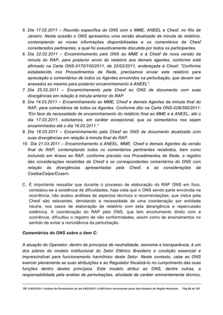 5. Dia 17.02.2011 – Reunião específica do ONS com o MME, ANEEL e Chesf, no Rio de
   Janeiro. Nesta ocasião o ONS apresentou uma versão atualizada da minuta do relatório,
   contemplando as novas informações disponibilizadas e os comentários da Chesf
   considerados pertinentes, a qual foi exaustivamente discutida por todos os participantes.
6. Dia 22.02.2011 – Encaminhamento pelo ONS ao MME e à Chesf de nova versão da
   minuta do RAP, para posterior envio do relatório aos demais agentes, conforme está
   afirmado na Carta ONS-0170/100/2011, de 22/02/2011, endereçada à Chesf: “Conforme
   estabelecido nos Procedimentos de Rede, precisamos enviar este relatório para
   apreciação e comentários de todos os Agentes envolvidos na perturbação, que devem ser
   anexados ao mesmo para posterior encaminhamento à ANEEL”.
7. Dia 25.02.2011 – Encaminhamento pela Chesf ao ONS de documento com suas
   divergências em relação à minuta anterior do RAP.
8. Dia 14.03.2011 – Encaminhamento ao MME, Chesf e demais Agentes da minuta final do
   RAP, para comentários de todos os Agentes. Conforme dito na Carta ONS-028/300/2011:
   “Em face da necessidade de encaminhamento do relatório final ao MME e à ANEEL, até o
   dia 17.03.2011, solicitamos, em caráter excepcional, que os comentários nos sejam
   encaminhados até o dia 16.03.2011.”
9. Dia 16.03.2011 – Encaminhamento pela Chesf ao ONS de documento atualizado com
   suas divergências em relação à minuta final do RAP.
10. Dia 21.03.2011 – Encaminhamento à ANEEL, MME, Chesf e demais Agentes da versão
   final do RAP, contemplando todos os comentários pertinentes recebidos, bem como
   incluindo em Anexo ao RAP, conforme previsto nos Procedimentos de Rede, o registro
   das considerações recebidas da Chesf e os correspondentes comentários do ONS com
   relação às divergências apresentadas pela Chesf, e as considerações da
   Coelba/Celpe/Cosern.

C. É importante ressaltar que durante o processo de elaboração do RAP ONS em foco,
   constatou-se a existência de dificuldades, haja vista que o ONS sendo parte envolvida na
   ocorrência, não acatou análises de aspectos técnicos e recomendações, que vistos pela
   Chesf são relevantes, denotando a necessidade de uma coordenação por entidade
   neutra, nos casos de elaboração de relatório com esta abrangência e repercussão
   sistêmica. A coordenação do RAP pelo ONS, que tem envolvimento direto com a
   ocorrência, dificultou o registro de não conformidades, assim como de ensinamentos no
   sentido de evitar a reincidência da perturbação.

Comentários do ONS sobre o item C:

A atuação do Operador, dentro de princípios de neutralidade, isonomia e transparência, é um
dos pilares do modelo institucional do Setor Elétrico Brasileiro e condição essencial e
imprescindível para funcionamento harmônico deste Setor. Neste contexto, cabe ao ONS
exercer plenamente as suas atribuições e ao Regulador fiscalizá-lo no cumprimento das suas
funções dentro destes princípios. Este modelo atribui ao ONS, dentre outras, a
responsabilidade pela análise de perturbações, atividade de caráter eminentemente técnico,


RE 3-0032/2011 Análise da Perturbação do dia 04/02/2011 à 00h21min envolvendo parte dos Estados da Região Nordeste.   Pág 82 de 121
 
