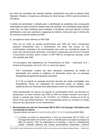 que deve ser executada com isenção absoluta, característica que está na gênese deste
Operador. Portanto, é inoportuna a afirmativa da Chesf de que o ONS é parte envolvida na
ocorrência.

A análise da perturbação é utilizada para a identificação de problemas com consequente
implantação de ações corretivas visando evitar sua repetição. As contestações deste agente,
neste caso, em nada contribuem para esclarecer a ocorrência, nem para eliminar os riscos
identificados e nem para aumentar a segurança do sistema, motivo pelo qual a maioria não
foi incluída no corpo do relatório do ONS.

D. Divergências Chesf referente ao RAP ONS

    Visto que em todas as versões encaminhadas pelo ONS não foram considerados
    aspectos fundamentais para o entendimento dos fatos, das causas, de não
    conformidades verificadas e de recomendações para evitar sua reincidência, apesar de
    terem sido exaustivamente apontados, comentados e registrados pela Chesf em reuniões
    e documentos enviados, devem constar no RAP ONS as divergências expostas, ainda
    não acatadas pelo ONS.

    Tal prerrogativa está estabelecida nos Procedimentos de Rede – Submódulo 22.3 –
    Análise de Perturbação, itens 6.6.7 e 6.7.3, transcritos abaixo:

         “6.6.7 Conclusões: sumário dos fatos relevantes procedentes da análise da
         perturbação com menção à existência de documento anexo com as eventuais
         divergências de agentes de operação envolvidos.

         6.7.3 Se um agente de operação envolvido discordar da versão consolidada, suas
         discordâncias devem ser registradas em documento anexo ao relatório, cuja
         existência deve ser informada como determinado no item 6.6.7 deste submódulo.”

    Estão apresentadas nos tópicos em seguida as considerações Chesf, que divergem do
    apresentado, ou foram omitidos, pelo ONS no RAP em análise, tomando como base a
    Versão 4 recebida pela Chesf no dia 14.03.2011, às 17h28min, através de E-mail de
    Darico Pedro para Mozart Bandeira. Tais considerações devem ser incluídas na íntegra
    para que não haja prejuízo no seu entendimento.

1. Recomposição da Linha de Transmissão 500 kV 05C3 Luiz Gonzaga / Sobradinho para
   normalização do sistema
   (Assunto referido nos itens 3.3, 3.4, 3.5, 5.4.3, 5.5.4.1, 7.1.3, 7.2 e 9.2.6 do RAP ONS)

       1.1. A decisão da Chesf ao disponibilizar a linha de transmissão 500 kV 05C3 Luiz
            Gonzaga/Sobradinho foi tomada a partir da identificação da atuação de proteção de
            falha do disjuntor 15C3 da subestação Luiz Gonzaga, o qual foi imediatamente
            isolado, mediante abertura das chaves seccionadoras associadas, conforme
RE 3-0032/2011 Análise da Perturbação do dia 04/02/2011 à 00h21min envolvendo parte dos Estados da Região Nordeste.   Pág 83 de 121
 