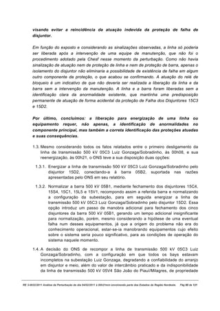 visando evitar a reincidência da atuação indevida da proteção de falha de
       disjuntor.

       Em função do exposto e considerando as sinalizações observadas, a linha só poderia
       ser liberada após a intervenção de uma equipe de manutenção, que não foi o
       procedimento adotado pela Chesf nesse momento da perturbação. Como não havia
       sinalização de atuação nem de proteção de linha e nem de proteção de barra, apenas o
       isolamento do disjuntor não eliminaria a possibilidade de existência de falha em algum
       outro componente da proteção, o que acabou se confirmando. A atuação do relé de
       bloqueio é um indicativo de que não deveria ser realizada a liberação da linha e da
       barra sem a intervenção da manutenção. A linha e a barra foram liberadas sem a
       identificação clara da anormalidade existente, que mantinha uma predisposição
       permanente de atuação de forma acidental da proteção de Falha dos Disjuntores 15C3
       e 15D2.

       Por último, concluímos: a liberação para energização de uma linha ou
       equipamento requer, não apenas, a identificação de anormalidades no
       componente principal, mas também a correta identificação das proteções atuadas
       e suas consequências.

       1.3. Mesmo considerando todos os fatos relatados entre o primeiro desligamento da
            linha de transmissão 500 kV 05C3 Luiz Gonzaga/Sobradinho, às 00h08, e sua
            reenergização, às 00h21, o ONS teve a sua disposição duas opções:

         1.3.1. Energizar a linha de transmissão 500 kV 05C3 Luiz Gonzaga/Sobradinho pelo
                disjuntor 15D2, conectando-a à barra 05B2, suportada nas razões
                apresentadas pelo ONS em seu relatório.

         1.3.2. Normalizar a barra 500 kV 05B1, mediante fechamento dos disjuntores 15C4,
                15S4, 15C1, 15L5 e 15V1, recompondo assim a referida barra e normalizando
                a configuração da subestação, para em seguida energizar a linha de
                transmissão 500 kV 05C3 Luiz Gonzaga/Sobradinho pelo disjuntor 15D2. Essa
                opção introduz um passo de manobra adicional para fechamento dos cinco
                disjuntores da barra 500 kV 05B1, gerando um tempo adicional insignificante
                para normalização, porém, mesmo considerando a hipótese de uma eventual
                falha num desses equipamentos, já que a origem do problema não era do
                conhecimento operacional, estar-se-ia manobrando equipamentos cujo efeito
                sobre o sistema seria pouco significativo, para as condições de operação do
                sistema naquele momento.

       1.4. A decisão do ONS de recompor a linha de transmissão 500 kV 05C3 Luiz
            Gonzaga/Sobradinho, com a configuração em que todos os bays estavam
            incompletos na subestação Luiz Gonzaga, degradando a confiabilidade do arranjo
            em disjuntor e meio, além do valor de intercâmbio praticado e da indisponibilidade
            da linha de transmissão 500 kV 05V4 São João do Piauí/Milagres, de propriedade


RE 3-0032/2011 Análise da Perturbação do dia 04/02/2011 à 00h21min envolvendo parte dos Estados da Região Nordeste.   Pág 85 de 121
 