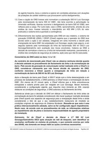 do agente Iracema, levou o sistema a operar em condições adversas com atuações
             de proteções de caráter sistêmico que provocaram outros desligamentos.

       1.5. Caso a opção do ONS tivesse sido normalizar a subestação 500 kV Luiz Gonzaga
            pela recomposição da barra 500 kV 05B1, não teria ocorrido a perturbação na
            dimensão verificada. Apenas ocorreria o desligamento da barra 500 kV 05B2, sem
            reflexos para a carga. Por outro lado, caso o ONS, opcionalmente, através de uma
            análise de risco, tivesse reduzido o intercâmbio em 400 MW (-12% do valor
            praticado) o sistema teria suportado a contingência.

       1.6. Diferentemente das razões apresentadas pelo ONS em seu relatório, o sistema de
            gravação COSR-NE (ONS) / CROP (Chesf) registra que o operador do ONS teve
            dúvida sobre a ação a ser adotada, chegando em certo momento a decidir pela
            energização da barra 05B1 da subestação Luiz Gonzaga, opção mais segura, e em
            seguida optando pela normalização da linha de transmissão 500 kV 05C3 Luiz
            Gonzaga/Sobradinho sem avaliação dos riscos envolvidos. Caberia ao ONS a
            decisão de normalizar a barra ou a linha de transmissão realizando, previamente, a
            análise das condições de segurança do sistema, ação esta que não foi executada.

       Comentários do ONS sobre os itens 1.3 a 1.6:

       Ao contrário do mencionado pela Chesf, não se observa nenhuma dúvida quanto
       à decisão adotada no procedimento de fechamento da linha e da normalização da
       barra. Pela escuta da gravação da comunicação verbal realizada entre a Chesf e o
       ONS, constata-se claramente que não houve dúvida do operador do ONS,
       conforme menciona a Chesf, quanto a energização da linha em relação a
       normalização da barra de 500 kV da SE Luiz Gonzaga.

       Após a liberação da barra pela Chesf, à 00h17 ainda com a linha desenergizada e em
       processo de restabelecimento, o ONS autorizou a Chesf iniciar a normalização da barra
       05B1. Em menos de 01 minuto após, a Chesf informa que a linha encontrava-se
       energizada e estaria pronta para ser religada em Luiz Gonzaga. Nesse momento,
       considerando a configuração vigente, que impunha risco iminente ao SIN, visando
       restaurar as condições de segurança, o ONS autorizou ao fechamento da linha.

       Salienta-se ainda que a decisão do ONS em efetuar o fechamento da linha antes da
       normalização da barra foi adotada considerando não haver qualquer restrição declarada
       pela Chesf quanto aos aspectos de segurança para a energização desta linha e ainda
       considerando o fato de que o seu restabelecimento restauraria de imediato as
       condições originais de segurança do Sistema Nordeste. Ressalte-se que esta é uma
       prática internacionalmente adotada, salvo se for configurado algum impedimento.
       Neste caso, de acordo com os procedimentos de rede, as informações relativas
       ao impedimento são de plena e exclusiva responsabilidade do agente proprietário
       da instalação.

       Outrossim, foi da Chesf a decisão de liberar a LT 500 kV Luiz
       Gonzaga/Sobradinho 05C3 após atuação do relé de bloqueio, sem identificar as
       anomalias verificadas no sistema de proteção, o que somente ocorreu por volta
       das 05h00, não tomando em tempo hábil as ações corretivas necessárias.

RE 3-0032/2011 Análise da Perturbação do dia 04/02/2011 à 00h21min envolvendo parte dos Estados da Região Nordeste.   Pág 86 de 121
 