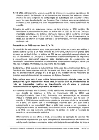 1.7. O ONS, rotineiramente, visando garantir os critérios de segurança operacional do
         sistema quando de liberação de equipamentos para intervenções, exige um número
         mínimo de bays completos na configuração de subestação com disjuntor e meio,
         como é o caso da subestação Luiz Gonzaga. Este critério de segurança estabelecido
         no item 8.2.9 do Submódulo 6.5 dos Procedimentos de Rede, não foi considerado na
         ocasião.

    1.8. Além do critério de segurança referido no item anterior, o ONS também não
         considerou a possibilidade de perda da barra 500 kV 05B2 da SE Luiz Gonzaga,
         instalação estratégica do Sistema Interligado Nacional (SIN), conforme diretrizes
         estabelecidas nos itens 5.2.5 e 5.2.6 do Submódulo 23.3 dos Procedimentos de
         Rede, que se referem a estudos elétricos e, por similaridade, deveriam ser utilizados
         no tempo real.

    Comentários do ONS sobre os itens 1.7 e 1.8:

    Na condição de rede alterada após uma perturbação, como era o caso em análise, o
    sistema estava exposto a um risco iminente de sofrer uma perturbação de grande porte
    em caso de perda de linhas no sistema de 500 kV, em especial do segundo circuito de
    500 kV Sobradinho/Luiz Gonzaga C2. Para retornar às condições originais de segurança,
    o procedimento operacional requerido após desligamentos de equipamentos de
    transmissão consiste em normalizar prioritariamente o equipamento desligado, desde que
    não haja restrições informadas pelo proprietário da instalação.

    Desta forma, o ONS autorizou o fechamento da linha antes da normalização da barra, em
    função de não haver qualquer restrição declarada pela Chesf para a energização da LT
    500 kV Sobradinho/Luiz Gonzaga C1, e de que o seu restabelecimento restauraria de
    imediato as condições originais de segurança do Sistema Nordeste.

    Cabe reiterar que esta é uma prática internacionalmente adotada, salvo se for
    configurado algum impedimento. Neste caso, de acordo com os procedimentos de
    rede, as informações relativas ao impedimento são de plena e exclusiva
    responsabilidade do agente proprietário da instalação.

    1.9. Somente na Versão 4 do RAP ONS, o ONS admitiu uma recomendação relacionada à
         sua decisão de recompor a linha de transmissão 500 kV 05C3 Luiz
         Gonzaga/Sobradinho (item 9.2.6). Entretanto, esta recomendação se apresenta
         inócua e ineficaz para a ocorrência vivenciada, considerando que no caso em
         questão o ONS tinha que decidir entre a opção de energizar a linha de transmissão
         ou a barra. De acordo com a recomendação sugerida pelo ONS qual seria o
         procedimento a ser executado? Qual a ação mais segura a ser executada, a
         energização da linha de transmissão ou da barra? Assim, a recomendação proposta
         pelo ONS não traz nenhuma contribuição no sentido de evitar a repetição da
         ocorrência na sua dimensão sistêmica.

          Diferentemente do que afirma o ONS, a boa prática da operação de sistemas não
          recomenda simplesmente que “após desligamentos de equipamentos de transmissão,
          não havendo restrições, os mesmos sejam prioritariamente normalizados, de forma a


RE 3-0032/2011 Análise da Perturbação do dia 04/02/2011 à 00h21min envolvendo parte dos Estados da Região Nordeste.   Pág 87 de 121
 