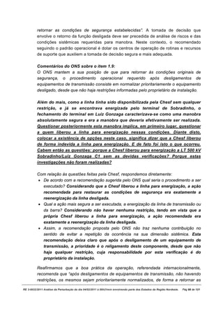 retornar as condições de segurança estabelecidas”. A tomada de decisão que
          envolve o retorno da função desligada deve ser precedida de análise de riscos e das
          condições sistêmicas requeridas para manobra. Neste contexto, o recomendado
          seguindo o padrão operacional é dotar os centros de operação de rotinas e recursos
          de suporte que auxiliem a tomada de decisão segura e mais adequada.

          Comentários do ONS sobre o item 1.9:
          O ONS mantem a sua posição de que para retornar às condições originais de
          segurança, o procedimento operacional requerido após desligamentos de
          equipamentos de transmissão consiste em normalizar prioritariamente o equipamento
          desligado, desde que não haja restrições informadas pelo proprietário da instalação.

          Além do mais, como a linha tinha sido disponibilizada pela Chesf sem qualquer
          restrição, e já se encontrava energizada pelo terminal de Sobradinho, o
          fechamento do terminal em Luiz Gonzaga caracterizava-se como uma manobra
          absolutamente segura e era a manobra que deveria efetivamente ser realizada.
          Questionar posteriormente esta manobra implica, em primeiro lugar, questionar
          a quem liberou a linha para energização nessas condições. Diante disto,
          colocar a existência de opções neste caso, significa dizer que a Chesf liberou
          de forma indevida a linha para energização. E de fato foi isto o que ocorreu.
          Cabem então as questões: porque a Chesf liberou para energização a LT 500 kV
          Sobradinho/Luiz Gonzaga C1 sem as devidas verificações? Porque estas
          investigações não foram realizadas?

          Com relação às questões feitas pela Chesf, respondemos diretamente:
          · De acordo com a recomendação sugerida pelo ONS qual seria o procedimento a ser
            executado? Considerando que a Chesf liberou a linha para energização, a ação
            recomendada para restaurar as condições de segurança era exatamente a
            reenergização da linha desligada.
          · Qual a ação mais segura a ser executada, a energização da linha de transmissão ou
            da barra? Considerando não haver nenhuma restrição, tendo em vista que a
            própria Chesf liberou a linha para energização, a ação recomendada era
            exatamente a reenergização da linha desligada.
          · Assim, a recomendação proposta pelo ONS não traz nenhuma contribuição no
            sentido de evitar a repetição da ocorrência na sua dimensão sistêmica. Esta
            recomendação deixa claro que após o desligamento de um equipamento de
            transmissão, a prioridade é o religamento deste componente, desde que não
            haja qualquer restrição, cuja responsabilidade por esta verificação é do
            proprietário da instalação.

          Reafirmamos que a boa prática da operação, referendada internacionalmente,
          recomenda que “após desligamentos de equipamentos de transmissão, não havendo
          restrições, os mesmos sejam prioritariamente normalizados, de forma a retornar as

RE 3-0032/2011 Análise da Perturbação do dia 04/02/2011 à 00h21min envolvendo parte dos Estados da Região Nordeste.   Pág 88 de 121
 