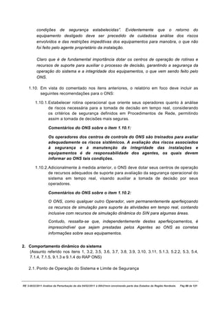 condições de segurança estabelecidas”. Evidentemente que o retorno do
          equipamento desligado deve ser precedido de cuidadosa análise dos riscos
          envolvidos e das restrições impeditivas dos equipamentos para manobra, o que não
          foi feito pelo agente proprietário da instalação.

          Claro que é de fundamental importância dotar os centros de operação de rotinas e
          recursos de suporte para auxiliar o processo de decisão, garantindo a segurança da
          operação do sistema e a integridade dos equipamentos, o que vem sendo feito pelo
          ONS.

    1.10. Em vista do comentado nos itens anteriores, o relatório em foco deve incluir as
          seguintes recomendações para o ONS:

         1.10.1. Estabelecer rotina operacional que oriente seus operadores quanto à análise
                 de riscos necessária para a tomada de decisão em tempo real, considerando
                 os critérios de segurança definidos em Procedimentos de Rede, permitindo
                 assim a tomada de decisões mais seguras.

                   Comentários do ONS sobre o item 1.10.1:

                   Os operadores dos centros de controle do ONS são treinados para avaliar
                   adequadamente os riscos sistêmicos. A avaliação dos riscos associados
                   à segurança e à manutenção da integridade das instalações e
                   equipamentos é de responsabilidade dos agentes, os quais devem
                   informar ao ONS tais condições.

         1.10.2. Adicionalmente à medida anterior, o ONS deve dotar seus centros de operação
                 de recursos adequados de suporte para avaliação da segurança operacional do
                 sistema em tempo real, visando auxiliar a tomada de decisão por seus
                 operadores.

                   Comentários do ONS sobre o item 1.10.2:

                   O ONS, como qualquer outro Operador, vem permanentemente aperfeiçoando
                   os recursos de simulação para suporte às atividades em tempo real, contando
                   inclusive com recursos de simulação dinâmica do SIN para algumas áreas.

                   Contudo, ressalta-se que, independentemente destes aperfeiçoamentos, é
                   imprescindível que sejam prestadas pelos Agentes ao ONS as corretas
                   informações sobre seus equipamentos.


2. Comportamento dinâmico do sistema
   (Assunto referido nos itens 1, 3.2, 3.5, 3.6, 3.7, 3.8, 3.9, 3.10, 3.11, 5.1.3, 5.2.2, 5.3, 5.4,
   7.1.4, 7.1.5, 9.1.3 e 9.1.4 do RAP ONS)

    2.1. Ponto de Operação do Sistema e Limite de Segurança



RE 3-0032/2011 Análise da Perturbação do dia 04/02/2011 à 00h21min envolvendo parte dos Estados da Região Nordeste.   Pág 89 de 121
 