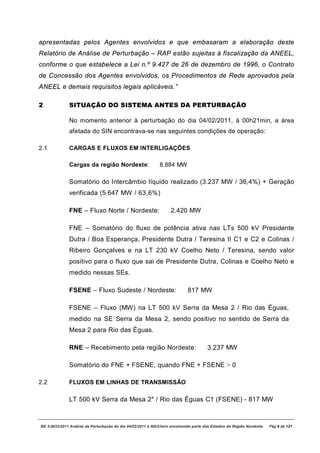 apresentadas pelos Agentes envolvidos e que embasaram a elaboração deste
Relatório de Análise de Perturbação – RAP estão sujeitas à fiscalização da ANEEL,
conforme o que estabelece a Lei n.º 9.427 de 26 de dezembro de 1996, o Contrato
de Concessão dos Agentes envolvidos, os Procedimentos de Rede aprovados pela
ANEEL e demais requisitos legais aplicáveis.”

2             SITUAÇÃO DO SISTEMA ANTES DA PERTURBAÇÃO

              No momento anterior à perturbação do dia 04/02/2011, à 00h21min, a área
              afetada do SIN encontrava-se nas seguintes condições de operação:

2.1           CARGAS E FLUXOS EM INTERLIGAÇÕES

              Cargas da região Nordeste:                     8.884 MW

              Somatório do Intercâmbio líquido realizado (3.237 MW / 36,4%) + Geração
              verificada (5.647 MW / 63,6%)

              FNE – Fluxo Norte / Nordeste:                        2.420 MW

              FNE – Somatório do fluxo de potência ativa nas LTs 500 kV Presidente
              Dutra / Boa Esperança, Presidente Dutra / Teresina II C1 e C2 e Colinas /
              Ribeiro Gonçalves e na LT 230 kV Coelho Neto / Teresina, sendo valor
              positivo para o fluxo que sai de Presidente Dutra, Colinas e Coelho Neto e
              medido nessas SEs.

              FSENE – Fluxo Sudeste / Nordeste:                            817 MW

              FSENE – Fluxo (MW) na LT 500 kV Serra da Mesa 2 / Rio das Éguas,
              medido na SE Serra da Mesa 2, sendo positivo no sentido de Serra da
              Mesa 2 para Rio das Éguas.

              RNE – Recebimento pela região Nordeste:                                 3.237 MW

              Somatório do FNE + FSENE, quando FNE + FSENE > 0

2.2           FLUXOS EM LINHAS DE TRANSMISSÃO

              LT 500 kV Serra da Mesa 2* / Rio das Éguas C1 (FSENE) - 817 MW



RE 3-0032/2011 Análise da Perturbação do dia 04/02/2011 à 00h21min envolvendo parte dos Estados da Região Nordeste.   Pág 9 de 121
 