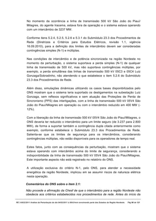 No momento da ocorrência a linha de transmissão 500 kV São João do Piauí/
           Milagres, do agente Iracema, estava fora de operação e o sistema estava operando
           com um intercâmbio de 3237 MW.

           Conforme itens 5.2.4, 5.2.5, 5.2.6 e 5.3.1 do Submódulo 23.3 dos Procedimentos de
           Rede (Diretrizes e Critérios para Estudos Elétricos, revisão 1.1, vigência
           16.09.2010), para a definição dos limites de intercâmbio devem ser consideradas
           contingências simples (N-1) e múltiplas.

           Nas condições de intercâmbio e de potência sincronizada na região Nordeste no
           momento da perturbação, o sistema suportava a perda simples (N-1) de qualquer
           linha de transmissão de 500 kV, mas não suportava contingências múltiplas, por
           exemplo, a perda simultânea das linhas de transmissão 500 kV 05C3 e 05C4 Luiz
           Gonzaga/Sobradinho, não atendendo o que estabelece o item 5.2.6 do Submódulo
           23.3 dos Procedimentos de Rede.

           Além disso, simulações dinâmicas utilizando os casos bases disponibilizados pelo
           ONS mostram que o sistema teria suportado os desligamentos na subestação Luiz
           Gonzaga, sem reflexos significativos e sem atuação das Proteções de Perda de
           Sincronismo (PPS) das interligações, com a linha de transmissão 500 kV 05V4 São
           João do Piauí/Milagres em operação ou com o intercâmbio reduzido em 400 MW (-
           12%).

           Com a liberação da linha de transmissão 500 kV 05V4 São João do Piauí/Milagres, o
           ONS deveria ter reduzido o intercâmbio para um limite seguro (de 3.237 para 2.800
           MW), de forma a suportar também a contingência dupla citada anteriormente como
           exemplo, conforme estabelece o Submódulo 23.3 dos Procedimentos de Rede.
           Salienta-se que os limites de segurança para os intercâmbios, considerando
           contingências múltiplas, não estão disponíveis para os operadores de tempo real.

           Estes fatos, junto com as consequências da perturbação, mostram que o sistema
           estava operando com intercâmbio acima do limite de segurança, considerando a
           indisponibilidade da linha de transmissão 500 kV 05V4 São João do Piauí/Milagres.
           Este importante aspecto não está registrado no relatório do ONS.

           A utilização exclusiva do critério N-1, pelo ONS, para atender a necessidade
           energética da região Nordeste, implicou em se assumir riscos de natureza elétrica
           nesta operação.

          Comentários do ONS sobre o item 2.1:

          Não procede a afirmação da Chesf de que o intercâmbio para a região Nordeste não
          obedecia aos critérios estabelecidos nos procedimentos de rede. Antes do início da

RE 3-0032/2011 Análise da Perturbação do dia 04/02/2011 à 00h21min envolvendo parte dos Estados da Região Nordeste.   Pág 90 de 121
 