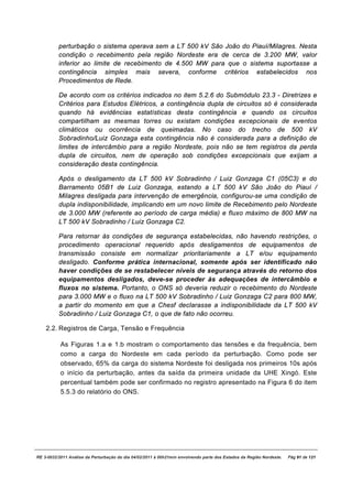 perturbação o sistema operava sem a LT 500 kV São João do Piauí/Milagres. Nesta
          condição o recebimento pela região Nordeste era de cerca de 3.200 MW, valor
          inferior ao limite de recebimento de 4.500 MW para que o sistema suportasse a
          contingência simples mais severa, conforme critérios estabelecidos nos
          Procedimentos de Rede.

          De acordo com os critérios indicados no item 5.2.6 do Submódulo 23.3 - Diretrizes e
          Critérios para Estudos Elétricos, a contingência dupla de circuitos só é considerada
          quando há evidências estatísticas desta contingência e quando os circuitos
          compartilham as mesmas torres ou existam condições excepcionais de eventos
          climáticos ou ocorrência de queimadas. No caso do trecho de 500 kV
          Sobradinho/Luiz Gonzaga esta contingência não é considerada para a definição de
          limites de intercâmbio para a região Nordeste, pois não se tem registros da perda
          dupla de circuitos, nem de operação sob condições excepcionais que exijam a
          consideração desta contingência.

          Após o desligamento da LT 500 kV Sobradinho / Luiz Gonzaga C1 (05C3) e do
          Barramento 05B1 de Luiz Gonzaga, estando a LT 500 kV São João do Piauí /
          Milagres desligada para intervenção de emergência, configurou-se uma condição de
          dupla indisponibilidade, implicando em um novo limite de Recebimento pelo Nordeste
          de 3.000 MW (referente ao período de carga média) e fluxo máximo de 800 MW na
          LT 500 kV Sobradinho / Luiz Gonzaga C2.

          Para retornar às condições de segurança estabelecidas, não havendo restrições, o
          procedimento operacional requerido após desligamentos de equipamentos de
          transmissão consiste em normalizar prioritariamente a LT e/ou equipamento
          desligado. Conforme prática internacional, somente após ser identificado não
          haver condições de se restabelecer níveis de segurança através do retorno dos
          equipamentos desligados, deve-se proceder às adequações de intercâmbio e
          fluxos no sistema. Portanto, o ONS só deveria reduzir o recebimento do Nordeste
          para 3.000 MW e o fluxo na LT 500 kV Sobradinho / Luiz Gonzaga C2 para 800 MW,
          a partir do momento em que a Chesf declarasse a indisponibilidade da LT 500 kV
          Sobradinho / Luiz Gonzaga C1, o que de fato não ocorreu.

    2.2. Registros de Carga, Tensão e Frequência

           As Figuras 1.a e 1.b mostram o comportamento das tensões e da frequência, bem
           como a carga do Nordeste em cada período da perturbação. Como pode ser
           observado, 65% da carga do sistema Nordeste foi desligada nos primeiros 10s após
           o início da perturbação, antes da saída da primeira unidade da UHE Xingó. Este
           percentual também pode ser confirmado no registro apresentado na Figura 6 do item
           5.5.3 do relatório do ONS.




RE 3-0032/2011 Análise da Perturbação do dia 04/02/2011 à 00h21min envolvendo parte dos Estados da Região Nordeste.   Pág 91 de 121
 