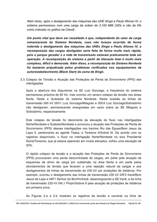 Além disso, após o desligamento das máquinas das UHE Xingó e Paulo Afonso IV, o
           sistema permaneceu com uma carga da ordem de 3.100 MW (35% e não de 9%
           como indicado no gráfico da Chesf).

           Um ponto vital que deve ser ressaltado é que, independente do valor da carga
           remanescente do Sistema Nordeste, caso não tivesse ocorrido de forma
           indevida o desligamento das máquinas das UHEs Xingó e Paulo Afonso IV, a
           recomposição das cargas desligadas seria feita de forma muito mais rápida,
           pois o parque gerador e a rede de transmissão estavam praticamente toda em
           operação. A recomposição do sistema a partir do blecaute total é muito mais
           complexa, difícil e demorada. Além disso, a recomposição do Sistema Nordeste
           foi bastante prejudicada pelos problemas verificados nos equipamentos de
           autorestabelecimento (Black Start) da usina de Xingó.

    2.3. Colapso de Tensão e Atuação das Proteções de Perda de Sincronismo (PPS) das
         interligações

          Após a abertura dos disjuntores na SE Luiz Gonzaga, a frequência do sistema
          permaneceu próxima de 60 Hz, mas ocorreu um severo colapso de tensão nas áreas
          Norte, Oeste e Sudoeste do sistema Nordeste. Nesta ocasião as linhas de
          transmissão 500 kV 05V1 Luiz Gonzaga/Milagres e 05C4 Luiz Gonzaga/Sobradinho
          não desligaram, permanecendo energizadas em vazio sobre as SE Milagres e
          Sobradinho, respectivamente.

          Este colapso de tensão foi decorrente da elevação do fluxo nas interligações
          Norte/Nordeste e Sudeste/Nordeste e provocou a atuação das Proteções de Perda de
          Sincronismo (PPS) dessas interligações nos trechos Rio das Éguas/Bom Jesus da
          Lapa II, pertencente ao agente Taesa, e Teresina II/Sobral III. De acordo com os
          registros disponíveis, o fluxo na interligação Norte/Nordeste no eixo Presidente
          Dutra/Teresina, que já estava operando em níveis elevados, sofreu uma elevação de
          50%.

          O rápido colapso de tensão e a atuação das Proteções de Perda de Sincronismo
          (PPS) provocaram uma perda descontrolada de cargas, em parte pela atuação de
          esquemas de alívio de carga por subtensão na área Norte e em parte pelos
          afundamentos de tensão que levaram a uma rejeição natural de cargas e aos
          desligamentos de linhas de transmissão de 230 kV por proteções de distância. Por
          exemplo, ocorreu o desligamento das linhas de transmissão 230 kV 04F2 Irecê/Bom
          Jesus da Lapa e 04F1 Senhor do Bonfim/Irecê, desenergizando a SE Irecê, e da linha
          de transmissão 230 kV 04L1 Piripiri/Sobral II pela atuação de proteções de distância
          em primeira zona.

          As Figuras 2.a e 2.b mostram os registros de tensão e corrente na linha de

RE 3-0032/2011 Análise da Perturbação do dia 04/02/2011 à 00h21min envolvendo parte dos Estados da Região Nordeste.   Pág 93 de 121
 