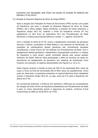 necessária uma reavaliação, pela Chesf, dos ajustes de proteção de distância das
          referidas LTs de 230 kV.

    2.4. Atuação do Esquema Regional de Alívio de Carga (ERAC)

           Após a atuação das Proteções de Perda de Sincronismo (PPS) ocorreu uma queda
           da frequência, que levou a atuação do Esquema Regional de Alívio de Carga
           (ERAC), até o último estágio. Nesta ocorrência, a exemplo de outras anteriores, a
           frequência atingiu 56,4 Hz, violando o limite de frequência mínima (57 Hz)
           estabelecido no item 8.8.4 do Submódulo 23.3 dos Procedimentos de Rede
           (Diretrizes e Critérios para Estudos Elétricos, revisão 1.1, vigência 16.09.2010).

           Com a violação do limite de 57 Hz, ocorre o desligamento automático de geradores
           térmicos e eólicos, conectados na Rede Básica e nos sistemas de distribuição. As
           proteções de subfrequência desses geradores são normalmente ajustadas
           considerando o limite mínimo (57 Hz) definido nos Procedimentos de Rede. Com o
           desligamento desses geradores o desequilíbrio carga-geração aumenta e o colapso
           de frequência é mais severo, sendo controlado apenas pelo parque gerador
           hidráulico da Chesf. Nota-se nesta perturbação o efeito de aumento da carga em
           decorrência do desligamento de geradores nos sistemas de distribuição como
           mostram, por exemplo, os registros apresentados nas Figuras 3.a, 3.b e 3.c.

           Estas Figuras mostram a tensão na barra de 230 kV da subestação Bom Jesus da
           Lapa e o fluxo na linha de transmissão 230 kV Bom Jesus da Lapa/Barreiras. Como
           pode ser observado, os geradores presentes no regional Barreiras foram desligados
           quando a frequência atingiu 56,5 Hz, ou seja, cerca de 0,7s após a frequência cair
           abaixo de 57 Hz.

           Em ocorrências anteriores, a Chesf já vem alertando o ONS para as consequências
           da violação do limite mínimo de frequência estabelecido nos Procedimentos de Rede
           e para os riscos decorrentes quanto à segurança do sistema, conforme E-mail
           encaminhado ao ONS em 05.05.2010, às 17h37.




RE 3-0032/2011 Análise da Perturbação do dia 04/02/2011 à 00h21min envolvendo parte dos Estados da Região Nordeste.   Pág 96 de 121
 