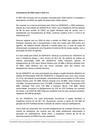 Comentários do ONS sobre o item 2.4:

           O ONS não concorda com as posições colocadas pela Chesf quanto à concepção e
           desempenho do ERAC da região Nordeste pelas razões abaixo.

           Em resposta ao e-mail encaminhado pela Chesf em 05/05/2010, o ONS esclareceu,
           através de e-mail datado de 25/05/2010 às 10h27, que a freqüência mínima adotada
           de 56 Hz para revisão do ERAC da região Nordeste está de acordo com o
           estebelecido nos Procedimentos de Rede, conforme subitens 8.8.4.1 e 8.8.4.2 do
           Submódulo 23.3.

           Deve-se registrar que em 2004 foi feita a revisão do ERAC das regiões Norte e
           Nordeste, esquema que é acompanhado a cada seis meses pelo ONS juntos aos
           agentes. No relatório emitido referente à revisão deste ano, o corte de carga foi
           dimensionado considerando uma frequência mínima de 56 Hz nessas regiões, com a
           aprovação de todos os agentes.

           O e-mail citado pela Chesf, de 05/05/2010, refere-se à ocorrência de 10/02/2010, na
           qual a freqüência atingiu o valor mínimo de 56,3 Hz. No relatório de análise da
           referida perturbação (ONS RE 3/035/2010), estão indicados, apenas, os
           desligamentos da UTE Jesus Soares Pereira (com 30 MW) e Rômulo Almeida (com
           25 MW). Cabe destacar que não houve indicação clara dos motivos dos
           desligamentos dessas unidades térmicas.

           No dia 24/09/2010, em outra perturbação que atingiu a região Nordeste (Relatório de
           Análise de Perturbação ONS RE 3/228/2010), a freqüência teve como valor mínimo
           57,13 Hz. No instante da perturbação, encontravam-se sincronizadas as UTEs Jesus
           Soares Pereira (com 191 MW), Rômulo Almeida (com 36 MW), Celso Furtado (com
           159 MW), Termopernambuco (com 512 MW), Fortaleza (315 MW), Termoceará (220
           MW), Camaçari Pólo (com 128 MW) e Camaçari Muricy (144 MW). Nessa
           oportunidade, ocorreram os desligamentos da TG2 da UTE Fortaleza, por extinção
           da chama, e da UG05 da UHE Xingó por problema local em seus serviços auxiliares,
           rejeitando 385 MW de geração.

           No dia 25/09/2010, em outra perturbação envolvendo a região Nordeste, a
           freqüência mínima foi de 56,7 Hz. Novamente, ocorreu a perda de 314 MW de
           geração da UTE Fortaleza devido à extinção da chama e não por subfreqüencia.

           Como pode ser observado, tem ocorrido desligamentos de unidades térmicas e até
           mesmo de hidráulicas, por motivos que não estão diretamente relacionados à
           operação em subfreqüencia. Ainda assim, a freqüência mínima de 56 Hz de
           dimensionamento do ERAC tem sido respeitada.


RE 3-0032/2011 Análise da Perturbação do dia 04/02/2011 à 00h21min envolvendo parte dos Estados da Região Nordeste.   Pág 98 de 121
 