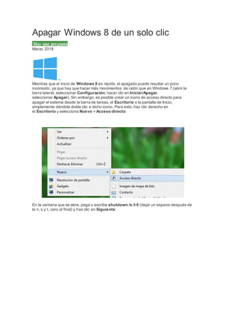 Apagar Windows 8 de un solo clic
Haz una pregunta
Marzo 2018
Mientras que el inicio de Windows 8 es rápido, el apagado puede resultar un poco
incómodo, ya que hay que hacer más movimientos de ratón que en Windows 7 (abrir la
barra lateral, seleccionar Configuración, hacer clic en Iniciar/Apagar,
seleccionar Apagar). Sin embargo, es posible crear un icono de acceso directo para
apagar el sistema desde la barra de tareas, el Escritorio o la pantalla de Inicio,
simplemente dándole doble clic a dicho icono. Para esto, haz clic derecho en
el Escritorio y selecciona Nuevo > Acceso directo:
En la ventana que se abre, pega o escribe shutdown /s /t 0 (dejar un espacio después de
la n, s y t, cero al final) y haz clic en Siguiente:
 