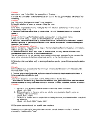 Example:
According to Irene Taylor (1990), the personalities of Charlotte. . .
C. If both the name of the author and the date are used in the text, parenthetical reference is not
necessary.
Example:
In a 1989 article, Gould explains Darwin's most successful. . .
D. Specific citations of pages or chapters follow the year.
Example:
Emily Bronte "expressed increasing hostility for the world of human relationships, whether sexual or
social" (Taylor, 1988, p. 11).
E. When the reference is to a work by two authors, cite both names each time the reference
appears.
Example:
Sexual-selection theory often has been used to explore patters of various insect mating
(Alcock&Thornhill, 1983) . . . Alcock and Thornhill (1983) also demonstrate. . .
F. When the reference is to a work by three to five authors, cite all the authors the first time the
reference appears. In a subsequent reference, use the first author's last name followed by et al.
(meaning "and others").
Example of a subsequent reference:
Patterns of byzantine intrigue have long plagued the internal politics of community college administration
in Texas (Douglas et al., 1997)
G. When the reference is to a work by six or more authors, use only the first author's name
followed et al. in the first and all subsequent reference.
The only exceptions to this rule are when some confusion might result because of similar names or the
same author being cited. In that case, cite enough authors so that the distinction is clear.

H. When the reference is to a work by a corporate author, use the name of the organization as the
author.

Example:
Retired officers retain access to all of the university's educational and recreational facilities (Columbia
University, 1987, p. 54).
I. Personal letters, telephone calls, and other material that cannot be retrieved are not listed in
References but are cited in the text.
Example:
Jesse Moore (telephone conversation, April 17, 1989) confirmed that the ideas. . .
J. Parenthetical references may mention more than one work, particularly when ideas have been
summarized after drawing from several sources. Multiple citations should be arranged as follows.
Examples:

    1. List two or more works by the same author in order of the date of publication:
       (Gould, 1987, 1989)
    2. Differentiate works by the same author and with the same publication date by adding an
       identifying letter to each date:
       (Bloom, 1987a, 1987b)
    3. List works by different authors in alphabetical order by last name, and use semicolons to separate
       the references:
       (Gould, 1989; Smith, 1983; Tutwiler, 1989).

K. Electronic sources that do not provide page numbers.

For electronic sources that do not provide page numbers, use the paragraph number, if available,
preceded by the abbreviation "para."
 