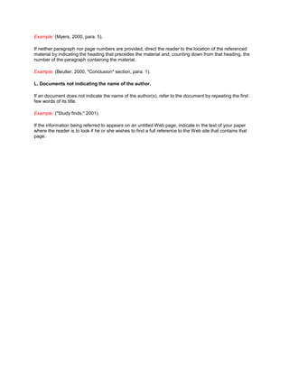 Example: (Myers, 2000, para. 5).

If neither paragraph nor page numbers are provided, direct the reader to the location of the referenced
material by indicating the heading that precedes the material and, counting down from that heading, the
number of the paragraph containing the material.

Example: (Beutler, 2000, "Conclusion" section, para. 1).

L. Documents not indicating the name of the author.

If an document does not indicate the name of the author(s), refer to the document by repeating the first
few words of its title.

Example: ("Study finds," 2001).

If the information being referred to appears on an untitled Web page, indicate in the text of your paper
where the reader is to look if he or she wishes to find a full reference to the Web site that contains that
page.
 