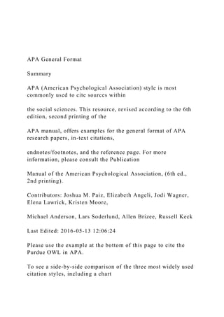 APA General Format
Summary
APA (American Psychological Association) style is most
commonly used to cite sources within
the social sciences. This resource, revised according to the 6th
edition, second printing of the
APA manual, offers examples for the general format of APA
research papers, in-text citations,
endnotes/footnotes, and the reference page. For more
information, please consult the Publication
Manual of the American Psychological Association, (6th ed.,
2nd printing).
Contributors: Joshua M. Paiz, Elizabeth Angeli, Jodi Wagner,
Elena Lawrick, Kristen Moore,
Michael Anderson, Lars Soderlund, Allen Brizee, Russell Keck
Last Edited: 2016-05-13 12:06:24
Please use the example at the bottom of this page to cite the
Purdue OWL in APA.
To see a side-by-side comparison of the three most widely used
citation styles, including a chart
 