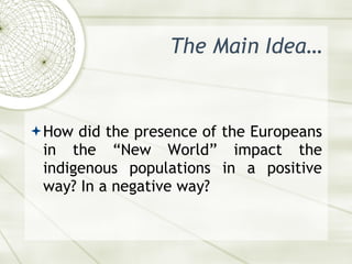The Main Idea… <ul><li>How did the presence of the Europeans in the “New World” impact the indigenous populations in a pos...