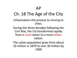 AP
Ch. 18 The Age of the City
Urbanization-the process to moving to
cities.
During the three decades following the
Civil War, the US transformed rapidly
from a rural nation to a more urban
nation.
The urban population grew from about
10 million in 1870 to over 30 million by
1900

 