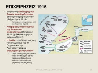 ΕΠΙΧΕΙΡΗΣΕΙΣ 1915
• Επιχείρηση κατάληψης των
Στενών των Δαρδανελίων
από τις δυνάμεις της Αντάντ
(Φεβρουάριος 1915).
• Η επιχείρηση αποκρούστηκε από
τον οθωμανικό στρατό.
• Αποβίβαση στρατευμάτων
της Αντάντ στη
Θεσσαλονίκη (Οκτώβριος
1915) (η Ελλάδα παρέμενε
ακόμη ουδέτερη).
• Η Ιταλία εγκατέλειψε τους έως
τότε συμμάχους της, τη
Γερμανία και την
Αυστροουγγαρία και
συμμάχησε με την Αντάντ
• έλαβε υποσχέσεις ότι μετά το
τέλος του πολέμου θα της
παραχωρηθούν εδάφη,
ανάμεσα στα οποία και
τμήμα της Μικράς Ασίας.
ΦΑΤΣΗ ΑΘΑΝΑΣΙΑ ΦΙΛΟΛΟΓΟΣ 18
 