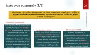 Διεύρυνση συμμαχιών (1/2) 27
 Ο πόλεμος επεκτάθηκε γεωγραφικά και έγινε πραγματικά παγκόσμιος, καθώς οι
αρχικοί αντίπαλοι προσπαθούσαν να προσεταιριστούν τις ουδέτερες χώρες
με κάθε δυνατό μέσο.
Η Οθωμανική Αυτοκρατορία τάχθηκε
με το μέρος των Κεντρικών Δυνάμεων
(Τριπλής Συμμαχίας) τον Νοέμβριο
του 1914 και διαδραμάτισε σπουδαίο
σπουδαίο ρόλο εξαιτίας της
στρατηγικής θέσης που κατείχε.
Η έξοδος των Τούρκων στον πόλεμο
λειτούργησε σαν καταλύτης σε μια
τεράστια γεωγραφική περιοχή και
διευκόλυνε την έξοδο και άλλων
χωρών.
Την άνοιξη του 1915 οι Σύμμαχοι
(Τριπλή Συνεννόηση) κατόρθωσαν να
αποσπάσουν την Ιταλία από τους
παλαιούς της συμμάχους, τη Γερμανία
και την Αυστρία, με διάφορες
εδαφικές υποσχέσεις σε βάρος της
Αυστρίας και της Οθωμανικής
Αυτοκρατορίας.
Το φθινόπωρο του 1915 οι Κεντρικές
Δυνάμεις κατόρθωσαν να
προσεταιριστούν τη Βουλγαρία, ενώ οι
προσπάθειες των Συμμάχων να
προσεταιριστούν την Ελλάδα
τελεσφόρησαν μόλις τον Ιούνιο του
1917, μέσα σε συνθήκες εθνικού
διχασμού.
 