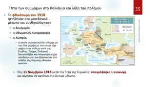 Ήττα των συμμάχων στα Βαλκάνια και λήξη του πολέμου 35
 Το φθινόπωρο του 1918
ηττήθηκαν στο μακεδονικό
μέτωπο και συνθηκολόγησαν
 η Βουλγαρία
 η Οθωμανική Αυτοκρατορία
 η Αυστρία,
 η οποία ουσιαστικά δεν υπήρχε με
την ίδια μορφή με την οποία είχε
αρχίσει τον πόλεμο κατά της
Σερβίας: Τσέχοι, Πολωνοί,
Νοτιοσλάβοι και Μαγυάροι είχαν
αποδεσμευτεί και βρίσκονταν στο
στάδιο της ίδρυσης εθνικών
κρατών.
 Στις 11 Νοεμβρίου 1918 μετά την ήττα της Γερμανία, υπογράφτηκε η ανακωχή
και σίγησαν τα κανόνια στο δυτικό μέτωπο.
 