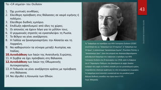 43
Τα «14 σημεία» του Ουίλσον
1. Όχι μυστικές συνθήκες.
2. Ελεύθερη πρόσβαση στις θάλασσες σε καιρό ειρήνης ή
πολέμου.
3. Ελεύθερο διεθνές εμπόριο.
4. Επιδίωξη αφοπλισμού από όλες τις χώρες.
5. Οι αποικίες να έχουν λόγο για το μέλλον τους.
6. Ο γερμανικός στρατός να εγκαταλείψει τη Ρωσία.
7. Το Βέλγιο να γίνει ανεξάρτητο.
8. Η Γαλλία να ξαναπροσαρτήσει την Αλσατία και τη
Λορραίνη.
9. Να καθοριστούν τα σύνορα μεταξύ Αυστρίας και
Ιταλίας.
10.Αυτοδιάθεση των λαών της Ανατολικής Ευρώπης.
11. Η Σερβία να έχει πρόσβαση στη θάλασσα.
12.Αυτοδιάθεση των λαών της Οθωμανικής
Αυτοκρατορίας.
13. Η Πολωνία να γίνει ανεξάρτητο κράτος με πρόσβαση
στη θάλασσα.
14. Να ιδρυθεί η Κοινωνία των Εθνών.
Το "Διάγγελμα του προέδρου των ΗΠΑ Γούντροου Ουίλσον (1918)",
γνωστότερο και ως "Διάγγελμα των 14 σημείων", ή "Διάγγελμα των
14 όρων", ή απλούστερα "Δεκατέσσερα Σημεία", (Fourteen Points), ή
"Δεκατέσσερις όροι", ήταν ένα ιστορικό και ιδιαίτερα βαρυσήμαντο
ραδιοφωνικό διάγγελμα που εκφώνησε ο πρόεδρος των ΗΠΑ
Γούντροου Ουίλσον στις 8 Ιανουαρίου του 1918, κατά τη διάρκεια
του Α' Παγκοσμίου Πολέμου, που βασιζόμενο σε αρχές δικαίου
εισήγαγε νέες αρχές σε διεθνές επίπεδο για την μεταπολεμική ειρήνη,
επηρεάζοντας ιδιαίτερα αμφότερες τις τότε αντιμαχόμενες συμμαχίες.
Το Διάγγελμα αυτό αποτελεί ουσιαστικά και την μοναδική ρητή
δήλωση διεθνούς επιπέδου που έγινε στον Α' Π.Π.
Πηγή: Wikipedia
 