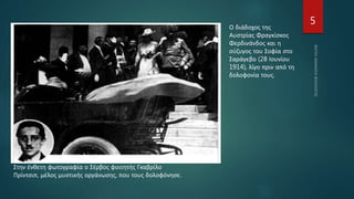 5
Ο διάδοχος της
Αυστρίας Φραγκίσκος
Φερδινάνδος και η
σύζυγος του Σοφία στο
Σαράγεβο (28 Ιουνίου
1914), λίγο πριν από τη
δολοφονία τους.
Στην ένθετη φωτογραφία ο Σέρβος φοιτητής Γκαβρίλο
Πρίντσιπ, μέλος μυστικής οργάνωσης, που τους δολοφόνησε.
 