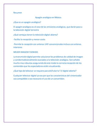 Resumen
Apagón analógico en México.
¿Que es un apagón analógico?
El apagón analógico es el cese de las emisiones analógicas, que darán paso a
la televisión digital terrestre
¿Qué ventajas tienen la televisión digital abierta?
-facilita la recepción y menor costo
-Permite la recepción con antenas UHF convencionales incluso con antenas
interiores
MEJOR IMAGENY SONIDO.
La transmisión digital permite solucionar los problemas de calidad de imagen
y sonido tradicionalmente asociados a la televisión analógica. Son señales
mucho mas robustas asegurando deeste modo la correcta recepción de los
contenidos que los espectadores estén visualizando.
¿Qué tipo de televisor se requiere para disfrutar la T.V digital abierta?
Cualquier televisor digital ya sea por que las características del sintonizador
sea compatible o sea necesario el uso de un convertidor.
 
