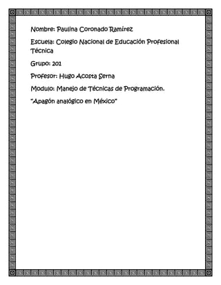Nombre: Paulina Coronado Ramírez
Escuela: Colegio Nacional de Educación Profesional
Técnica
Grupo: 201
Profesor: Hugo Acosta Serna
Modulo: Manejo de Técnicas de Programación.
“Apagón analógico en México”
 