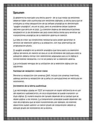 Resumen
El gobierno ha marcado una fecha apartir de la cual todas las emisiones
deberan haber sido sustituidas por emisiones digitales; la fecha para que se
produjera la total desaparicion de las señales analogicas es denominado
“apagon analogico”, era en el 2021, pero el presidente felipe calderon
decreto que seria en el 2015. La comision federal de telecomunicaciones
establecio el 31 de diciembre del 2015 como fecha limite para terminar las
transmisiones analogicas de la television abierta en mexico.
La idea es crear las condiciones necesarias para poder garantizar el
servicio de television abierta a la poblacion, con mas alternativas de
programacion gratis.
El apagon analogico es la emision analogica que dara paso a la television
digital terrestre; en mexico se dara el 31 de diciembre del 2015,para esto la
poblacion debera contar con televisiones adaptadas para la tv digital o
convertidores necesarios, o si no se podara ver la television abierta.
Las principales ventajas de la utilizacion de la television digital son las
siguientes:
Facilidad de recepcion y menor costo
Permite la recepccion con antenas UHF, incluso con antenas interiores,
ademas permite la recepccion de la señal sin pertubaciones en vehiculos en
movimiento.
Incremento de la oferta audiovisual
Las tecnologias uzadas en TDT se traducen en mayor eficiencia en el uso
del espectro radioelectrico, en los 8 disponibles se puede transmitir un
flujo digital. El numero exacto de canales depende de la calidad que se
desee asignar a los mismos. La comprension aceptable puede depender del
tipo de programa que se este transmitiendo; por ejemplo, los eventos
deportivos suelen admitir un menor grado de comprension debido al
elevado grado de movimiento de la escena.
 