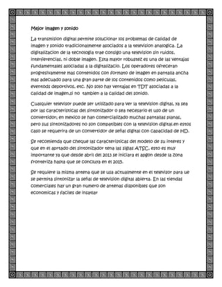 Mejor imagen y sonido
La transmision digital permite solucionar los problemas de calidad de
imagen y sonido tradicionalmente asociados a la television analogica. La
digitalizacion de la tecnologia trae consigo una television sin ruidos,
interferencias, ni doble imagen. Esta mayor robustez es una de las ventajas
fundamentales asociadas a la digitalizacio. Los operadores ofreceran
progresivamente mas contenidos con formato de imagen en pantalla ancha
mas adecuado para una gran parte de los contenidos como peliculas,
eventods deportivos, etc. No solo hay ventajas en TDT asociadas a la
calidad de imagen,si no tambien a la calidad del sonido.
Cualquier televisor puede ser utilizado para ver la television digital, ya sea
por las caracteristicas del sintonizador o sea necesario el uso de un
convertidor; en mexico se han comercializado muchas pantallas planas,
pero sus sintonizadores no son compatibles con la television digital.en estos
caso se requerira de un convertidor de señal digital con capacidad de HD.
Se recomienda que cheque las caracteristicas del modelo de su interes y
que en el aprtado del sintonizador tena las siglas ATSC, esto es muy
importante ya que desde abril del 2013 se iniciara el apgon desde la zona
fronteriza hasta que se concluya en el 2015.
Se requiere la misma antena que se usa actualmente en el televisor para ue
se permita sintonizar la señal de television digital abierta. En las tiendas
comerciales hay un gran numero de antenas disponibles que son
economicas y faciles de insatlar
 
