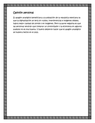 Opinión personal
El apagón analógico beneficiara a la población de la republica mexicana ya
que la digitalización se verá sin ruidos, interferencias e imágenes dobles;
habrá mejor calidad de sonido y en imágenes. Pero la parte negativa es que
las personas tendrán que comprar un sintonizador y la economía en algunos
pueblos no es muy buena. Y bueno debieron hacer que el apagón analógico
se hubiera hecho en el 2021.
 