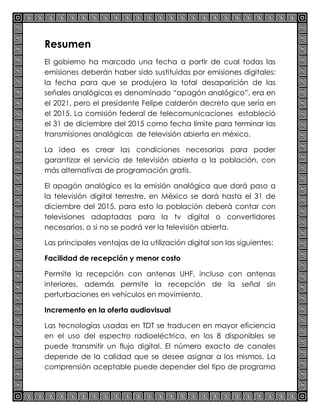 Resumen
El gobierno ha marcado una fecha a partir de cual todas las
emisiones deberán haber sido sustituidas por emisiones digitales;
la fecha para que se produjera la total desaparición de las
señales analógicas es denominado “apagón analógico”, era en
el 2021, pero el presidente Felipe calderón decreto que sería en
el 2015. La comisión federal de telecomunicaciones estableció
el 31 de diciembre del 2015 como fecha límite para terminar las
transmisiones analógicas de televisión abierta en méxico.
La idea es crear las condiciones necesarias para poder
garantizar el servicio de televisión abierta a la población, con
más alternativas de programación gratis.
El apagón analógico es la emisión analógica que dará paso a
la televisión digital terrestre, en México se dará hasta el 31 de
diciembre del 2015, para esto la población deberá contar con
televisiones adaptadas para la tv digital o convertidores
necesarios, o si no se podrá ver la televisión abierta.
Las principales ventajas de la utilización digital son las siguientes:
Facilidad de recepción y menor costo
Permite la recepción con antenas UHF, incluso con antenas
interiores, además permite la recepción de la señal sin
perturbaciones en vehículos en movimiento.
Incremento en la oferta audiovisual
Las tecnologías usadas en TDT se traducen en mayor eficiencia
en el uso del espectro radioeléctrico, en los 8 disponibles se
puede transmitir un flujo digital. El número exacto de canales
depende de la calidad que se desee asignar a los mismos. La
comprensión aceptable puede depender del tipo de programa
 