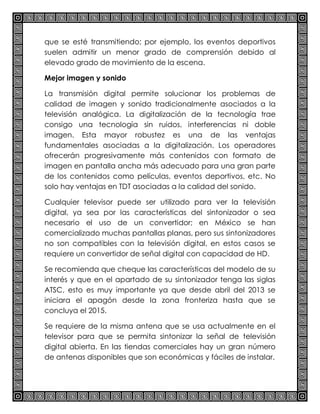 que se esté transmitiendo; por ejemplo, los eventos deportivos
suelen admitir un menor grado de comprensión debido al
elevado grado de movimiento de la escena.
Mejor imagen y sonido
La transmisión digital permite solucionar los problemas de
calidad de imagen y sonido tradicionalmente asociados a la
televisión analógica. La digitalización de la tecnología trae
consigo una tecnología sin ruidos, interferencias ni doble
imagen. Esta mayor robustez es una de las ventajas
fundamentales asociadas a la digitalización. Los operadores
ofrecerán progresivamente más contenidos con formato de
imagen en pantalla ancha más adecuado para una gran parte
de los contenidos como películas, eventos deportivos, etc. No
solo hay ventajas en TDT asociadas a la calidad del sonido.
Cualquier televisor puede ser utilizado para ver la televisión
digital, ya sea por las características del sintonizador o sea
necesario el uso de un convertidor; en México se han
comercializado muchas pantallas planas, pero sus sintonizadores
no son compatibles con la televisión digital, en estos casos se
requiere un convertidor de señal digital con capacidad de HD.
Se recomienda que cheque las características del modelo de su
interés y que en el apartado de su sintonizador tenga las siglas
ATSC, esto es muy importante ya que desde abril del 2013 se
iniciara el apagón desde la zona fronteriza hasta que se
concluya el 2015.
Se requiere de la misma antena que se usa actualmente en el
televisor para que se permita sintonizar la señal de televisión
digital abierta. En las tiendas comerciales hay un gran número
de antenas disponibles que son económicas y fáciles de instalar.
 