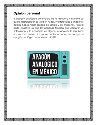 Opinión personal
El apagón analógico beneficiara de la republica mexicana ya
que la digitalización se verá sin ruidos, interferencias e imágenes
dobles, habrá mejor calidad de sonido y en imágenes. Pero la
parte negativa es que las personas tendrán que comprar un
sintonizador y la economía en algunos estados de la republica
nos es muy buena. Y buenos debieron haber hecho que el
apagón analógico se hiciera en el 2021.
 
