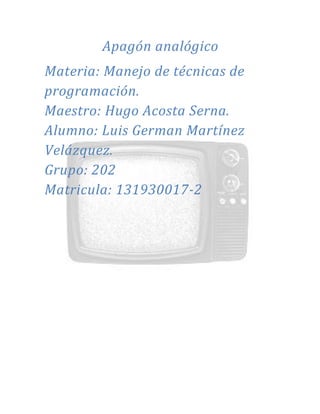 Apagón analógico
Materia: Manejo de técnicas de
programación.
Maestro: Hugo Acosta Serna.
Alumno: Luis German Martínez
Velázquez.
Grupo: 202
Matricula: 131930017-2
 