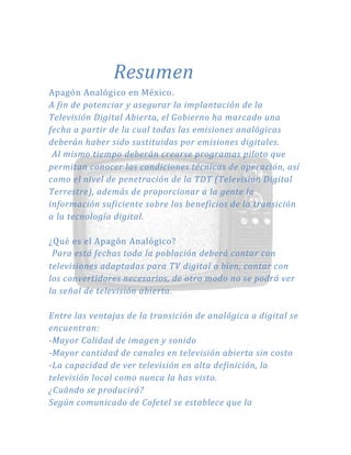 Resumen
Apagón Analógico en México.
A fin de potenciar y asegurar la implantación de la
Televisión Digital Abierta, el Gobierno ha marcado una
fecha a partir de la cual todas las emisiones analógicas
deberán haber sido sustituidas por emisiones digitales.
Al mismo tiempo deberán crearse programas piloto que
permitan conocer las condiciones técnicas de operación, así
como el nivel de penetración de la TDT (Televisión Digital
Terrestre), además de proporcionar a la gente la
información suficiente sobre los beneficios de la transición
a la tecnología digital.
¿Qué es el Apagón Analógico?
Para está fechas toda la población deberá contar con
televisiones adaptadas para TV digital o bien, contar con
los convertidores necesarios, de otro modo no se podrá ver
la señal de televisión abierta.
Entre las ventajas de la transición de analógica a digital se
encuentran:
-Mayor Calidad de imagen y sonido
-Mayor cantidad de canales en televisión abierta sin costo
-La capacidad de ver televisión en alta definición, la
televisión local como nunca la has visto.
¿Cuándo se producirá?
Según comunicado de Cofetel se establece que la
 