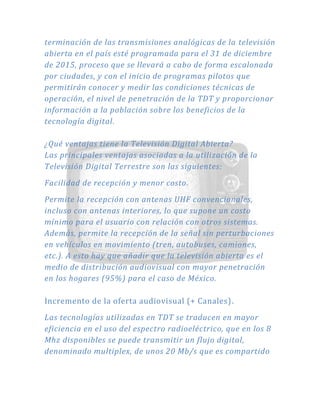 terminación de las transmisiones analógicas de la televisión
abierta en el país esté programada para el 31 de diciembre
de 2015, proceso que se llevará a cabo de forma escalonada
por ciudades, y con el inicio de programas pilotos que
permitirán conocer y medir las condiciones técnicas de
operación, el nivel de penetración de la TDT y proporcionar
información a la población sobre los beneficios de la
tecnología digital.
¿Qué ventajas tiene la Televisión Digital Abierta?
Las principales ventajas asociadas a la utilización de la
Televisión Digital Terrestre son las siguientes:
Facilidad de recepción y menor costo.
Permite la recepción con antenas UHF convencionales,
incluso con antenas interiores, lo que supone un costo
mínimo para el usuario con relación con otros sistemas.
Además, permite la recepción de la señal sin perturbaciones
en vehículos en movimiento (tren, autobuses, camiones,
etc.). A esto hay que añadir que la televisión abierta es el
medio de distribución audiovisual con mayor penetración
en los hogares (95%) para el caso de México.
Incremento de la oferta audiovisual (+ Canales).
Las tecnologías utilizadas en TDT se traducen en mayor
eficiencia en el uso del espectro radioeléctrico, que en los 8
Mhz disponibles se puede transmitir un flujo digital,
denominado multiplex, de unos 20 Mb/s que es compartido
 
