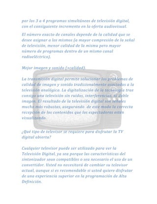 por los 3 a 4 programas simultáneos de televisión digital,
con el consiguiente incremento en la oferta audiovisual.
El número exacto de canales depende de la calidad que se
desee asignar a los mismos (a mayor compresión de la señal
de televisión, menor calidad de la misma pero mayor
número de programas dentro de un mismo canal
radioeléctrico).
Mejor imagen y sonido (+calidad).
La transmisión digital permite solucionar los problemas de
calidad de imagen y sonido tradicionalmente asociados a la
televisión analógica. La digitalización de la tecnología trae
consigo una televisión sin ruidos, interferencias, ni doble
imagen. El resultado de la televisión digital son señales
mucho más robustas, asegurando de este modo la correcta
recepción de los contenidos que los espectadores estén
visualizando.
¿Qué tipo de televisor se requiere para disfrutar la TV
digital abierta?
Cualquier televisor puede ser utilizado para ver la
Televisión Digital, ya sea porque las características del
sintonizador sean compatibles o sea necesario el uso de un
convertidor. Usted no necesitará de cambiar su televisor
actual, aunque si es recomendable si usted quiere disfrutar
de una experiencia superior en la programación de Alta
Definición.
 