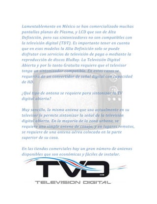 Lamentablemente en México se han comercializado muchas
pantallas planas de Plasma, y LCD que son de Alta
Definición, pero sus sintonizadores no son compatibles con
la televisión digital (TDT). Es importante tener en cuenta
que en esos modelos la Alta Definición solo se puede
disfrutar con servicios de televisión de paga o mediante la
reproducción de discos BluRay. La Televisión Digital
Abierta y por lo tanto Gratuita requiere que el televisor
tenga un sintonizador compatible. En estos casos se
requerirá de un convertidor de señal digital con capacidad
de HD.
¿Qué tipo de antena se requiere para sintonizar la TV
digital abierta?
Muy sencillo, la misma antena que usa actualmente en su
televisor le permite sintonizar la señal de la televisión
digital abierta. En la mayoría de la zona urbana, se
requiere una simple antena de conejo, y en lugares remotos,
se requiere de una antena aérea colocada en la parte
superior de su casa.
En las tiendas comerciales hay un gran número de antenas
disponibles que son económicas y fáciles de instalar.
 