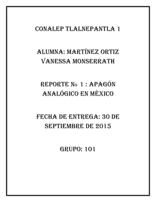 Conalep Tlalnepantla 1
Alumna: Martínez Ortiz
Vanessa monserrath
Reporte no 1 : apagón
analógico en México
Fecha de entrega: 30 de
septiembre de 2015
Grupo: 101
 