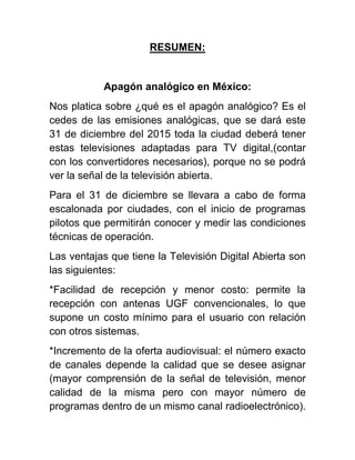 RESUMEN:
Apagón analógico en México:
Nos platica sobre ¿qué es el apagón analógico? Es el
cedes de las emisiones analógicas, que se dará este
31 de diciembre del 2015 toda la ciudad deberá tener
estas televisiones adaptadas para TV digital,(contar
con los convertidores necesarios), porque no se podrá
ver la señal de la televisión abierta.
Para el 31 de diciembre se llevara a cabo de forma
escalonada por ciudades, con el inicio de programas
pilotos que permitirán conocer y medir las condiciones
técnicas de operación.
Las ventajas que tiene la Televisión Digital Abierta son
las siguientes:
*Facilidad de recepción y menor costo: permite la
recepción con antenas UGF convencionales, lo que
supone un costo mínimo para el usuario con relación
con otros sistemas.
*Incremento de la oferta audiovisual: el número exacto
de canales depende la calidad que se desee asignar
(mayor comprensión de la señal de televisión, menor
calidad de la misma pero con mayor número de
programas dentro de un mismo canal radioelectrónico).
 