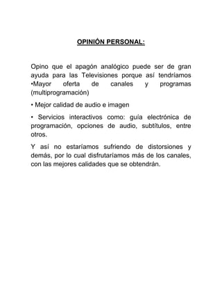 OPINIÓN PERSONAL:
Opino que el apagón analógico puede ser de gran
ayuda para las Televisiones porque así tendríamos
•Mayor oferta de canales y programas
(multiprogramación)
• Mejor calidad de audio e imagen
• Servicios interactivos como: guía electrónica de
programación, opciones de audio, subtítulos, entre
otros.
Y así no estaríamos sufriendo de distorsiones y
demás, por lo cual disfrutaríamos más de los canales,
con las mejores calidades que se obtendrán.
 